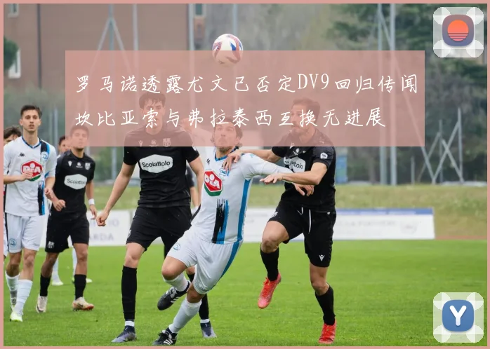罗马诺透露尤文已否定DV9回归传闻坎比亚索与弗拉泰西互换无进展