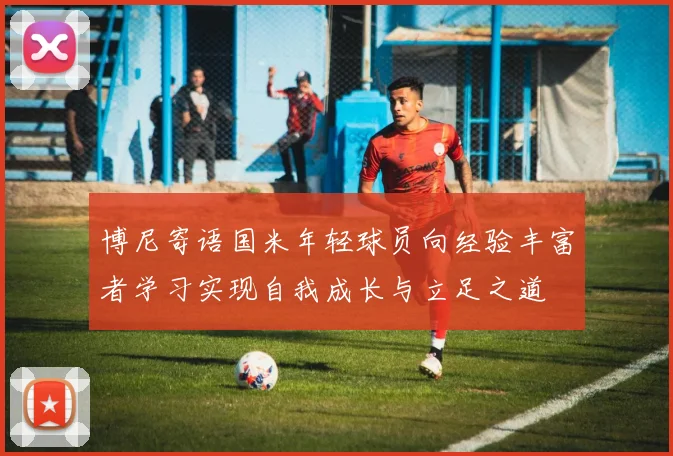 博尼寄语国米年轻球员向经验丰富者学习实现自我成长与立足之道