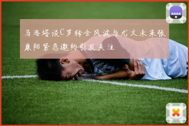 马洛塔谈C罗转会风波与尤文未来张康阳紧急邀约引发关注