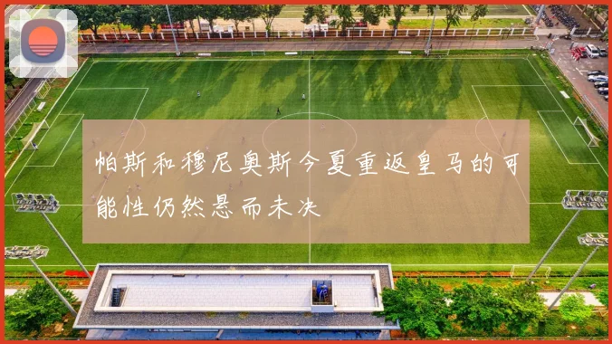 帕斯和穆尼奥斯今夏重返皇马的可能性仍然悬而未决