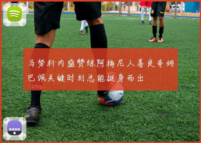 马努科内盛赞琼阿梅尼人善良夸姆巴佩关键时刻总能挺身而出