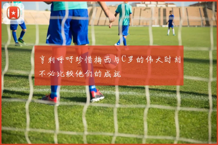 亨利呼吁珍惜梅西与C罗的伟大时刻不必比较他们的成就