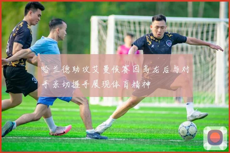 哈兰德助攻艾曼侯赛因乌龙后与对手亲切握手展现体育精神