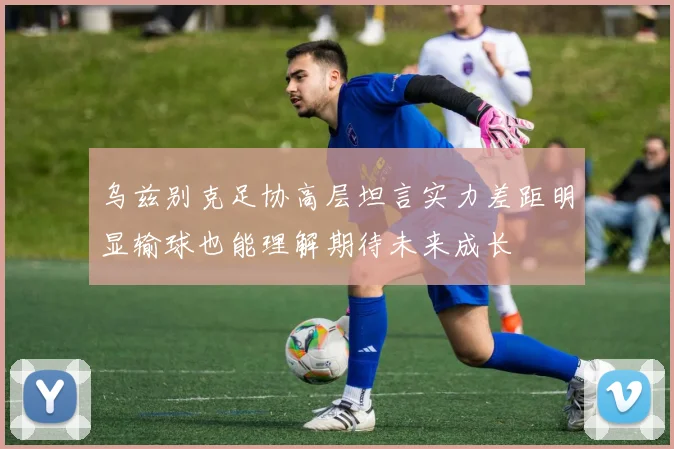 乌兹别克足协高层坦言实力差距明显输球也能理解期待未来成长