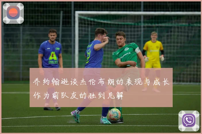 乔约翰逊谈杰伦布朗的表现与成长作为前队友的独到见解