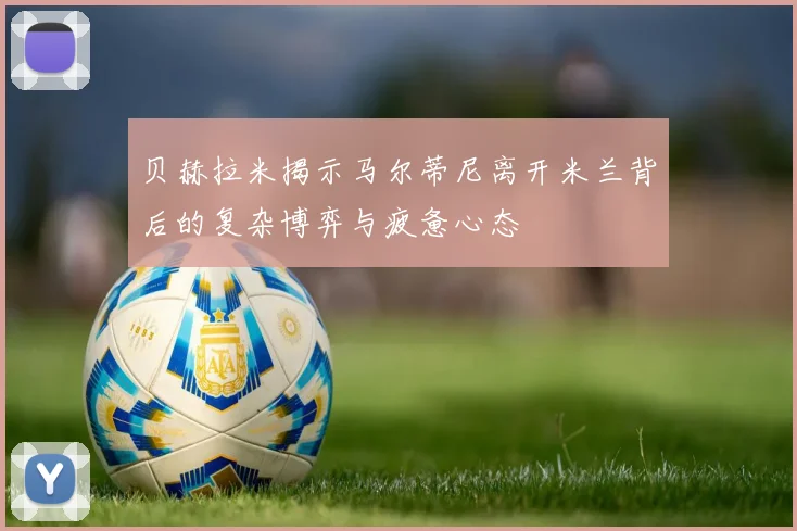 贝赫拉米揭示马尔蒂尼离开米兰背后的复杂博弈与疲惫心态