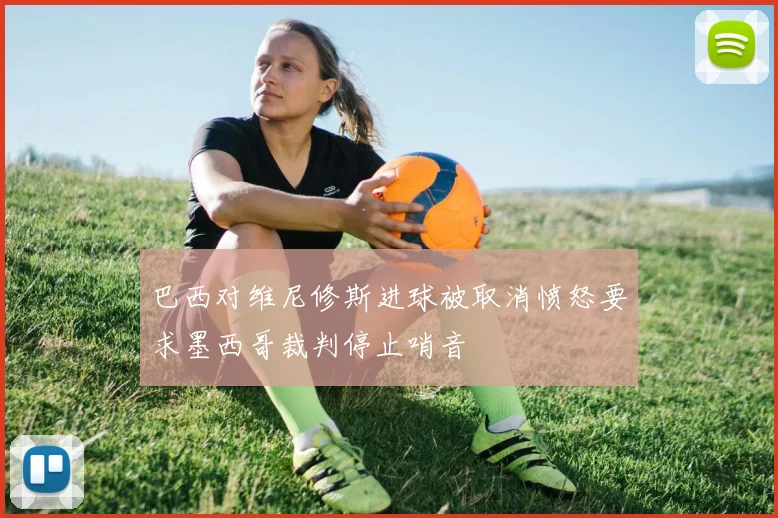 巴西对维尼修斯进球被取消愤怒要求墨西哥裁判停止哨音