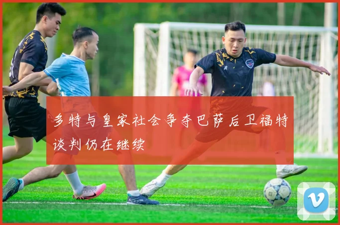 多特与皇家社会争夺巴萨后卫福特谈判仍在继续