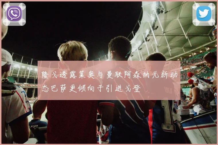 隆戈透露莱奥与曼联阿森纳无新动态巴萨更倾向于引进戈登